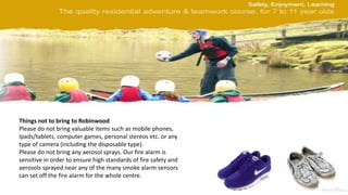 Things not to bring to Robinwood
Please do not bring valuable items such as mobile phones,
Ipads/tablets, computer games, personal stereos etc. or any
type of camera (including the disposable type).
Please do not bring any aerosol sprays. Our fire alarm is
sensitive in order to ensure high standards of fire safety and
aerosols sprayed near any of the many smoke alarm sensors
can set off the fire alarm for the whole centre.
 