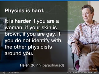 @ f l i p . t a n e d o UCR CAMP GENERAL MEETING
https://www.symmetrymagazine.org/article/january-2015/of-symmetries-the-strong-force-and-helen-quinn
Helen Quinn (paraphrased)
Physics is hard
.

It is harder if you are a
woman, if your skin is
brown, if you are gay, if
you do not identify with
the other physicists
around you.
Photo: Nicholas Bock at SLAC
 