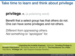 @ f l i p . t a n e d o UCR CAMP GENERAL MEETING
Take time to learn and think about privilege
privilege. n. (a polarizing word)
Bene
fi
t that a select group has that others do not.
One can have some privileges and not others
.

Different from oppressing others.
 
Not something to “apologize” for.
Suggested reading: “Unpacking the Invisible Knapsack,” McIntosh; “Unveiling Privilege to
Broaden Participation” The Physics Teacher 55, 394 (2017), “The Pencilsword: On a Plate,”
Toby Morris, “Privilege 101,” Sian Ferguson Everyday Feminism
 