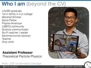 29
@ f l i p . t a n e d o UCR CAMP GENERAL MEETING
3
Who I am (beyond the CV)
Photo: UCR 1st Generation Campaign
LAUSD graduate


1st in family in 4 yr college


Marshall Scholar


Soros Fellow


Filipino-American


LGBTQ community


Science communicator


Sci-Fi watcher / reader


Swimmer/runner (poorly)


Teacher
 
Only child
Assistant Professo
r

Theoretical Particle Physics
 