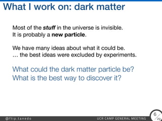 29
@ f l i p . t a n e d o UCR CAMP GENERAL MEETING
6
What I work on: dark matter
Most of the stu
f
in the universe is invisible. 
It is probably a new particle.

We have many ideas about what it could be. 
… the best ideas were excluded by experiments.

What could the dark matter particle be?
 
What is the best way to discover it?


 