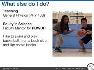 29
@ f l i p . t a n e d o UCR CAMP GENERAL MEETING
9
What else do I do?
Teaching
 
General Physics (PHY 40B)
 
 
Equity in Science 
Faculty Mentor for POWUR
I like to swim and play
basketball, I run a book club,
and like comic books.
Winter Quarter 2020 w/ Prof. Cherry
 