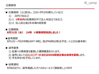 #i_camp
応募要項

■ 応募資格 1)に該当し、2)のいずれかを満たしていること
  1) 20代であること
  2)-1 1年以内の起業検討中で法人未設立であること
  2)-2 法人設立後2年未満の経営者

■ 応募期限
 8月31日（水） 24時 ※募集期間延長しました！

■選考期間
 9月1日～7日の早朝(AM7-9時)、夜(PM6時以降)を予定。※土日は基本除く

■ 選考基準
  1) 起業への真剣度を重視した書類審査を行います。
  2) 選考においてはエンジニア・VCまたはWEB関連企業出身者を優遇します。
  3) 学生枠を4名予定しています。

■ 結果通知
 9月8日までに、選考通過した方へのみメールでご連絡差し上げます
 