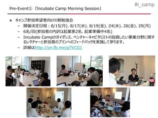 #i_camp
Pre-Event① 『Incubate Camp Morning Session』

   キャンプ参加希望者向けの朝勉強会
     – 開催決定日程：8/15(月)、8/17(水)、8/19(金)、24(水)、26(金)、29(月)
     – 6名/回(参加者の内訳は起業家2名、起業準備中4名)
     – Incubate Campのガイダンス、ベンチャーキャピタリストの投資したい事業分野に関す
       るレクチャーと参加者のプランへのフィードバックを実施して参ります。
     – 詳細はhttp://on.fb.me/p7VCG1
 