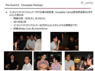 #i_camp
Pre-Event③ 『Incubate Meetup』

   インキュベイトファンドメンバーやIT企業の経営者、Incubate Camp参加希望者などを中
    心とした飲み会
     – 開催日程：8/9(火)、8/16(火)
     – 40-50名/回
     – インキュベイトファンドメンバーなどを中心としたカジュアルな懇親会です。
     – 詳細はhttp://on.fb.me/nHcrnc
 
