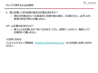 #i_camp
キャンプに関するよくある質問

   既に起業しており役員の場合は応募出来ますか？
     – 現在の所属会社にて出資条件に同意可能な場合、ご応募ください。必ずしも代
       表者の参加で無くとも構いません。

チーム応募はありませんか？
    – 個人による応募とさせて頂いております。ただし、経営チームの方々、複数人でご
      応募頂いて構いません。

※お問い合わせ
インキュベイトキャンプ事務局 info@incubatecamp.com までお気軽にお問い合わせ
ください。
 