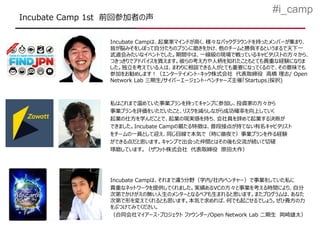 #i_camp
Incubate Camp 1st 前回参加者の声

                Incubate Campは、起業家マインドが高く、様々なバックグラウンドを持ったメンバーが集まり、
                皆が脳みそをしぼって自分たちのプランに磨きをかけ、他のチームと勝負するというまるで天下一
                武道会みたいなイベントでした。期間中は、一線級の現場で戦っているキャピタリストの方々から、
                つきっきりでアドバイスを貰えます。彼らの考え方や人柄を知れたこともとても貴重な経験になりま
                した。独立を考えている人は、まわりに相談できる人がとても重要になってくるので、その意味でも
                参加をお勧めします！（エンターテイメント・キック株式会社 代表取締役 高橋 理志/ Open
                Network Lab 三期生/サイバーエージェント・ベンチャーズ主催「Startups」採択)



                私はこれまで温めていた事業プランを持ってキャンプに参加し、投資家の方々から
                事業プランを評価をいただいたこと、リスクを減らしながら成功確率を向上していく
                起業の仕方を学んだことで、起業の現実感を持ち、会社員を辞めて起業する決断が
                できました。Incubate Campの最たる特徴は、普段接点が持てない有名キャピタリスト
                をチームの一員として迎え、同じ目線で本気で（時に徹夜で）事業プランを作る経験
                ができる点だと思います。キャンプで出会った仲間とはその後も交流が続いて切磋
                琢磨しています。（ザワット株式会社 代表取締役 原田大作）




                Incubate Campは、それまで違う分野（学内/社内ベンチャー）で事業をしていた私に
                貴重なネットワークを提供してくれました。実績あるVCの方々と事業を考える時間により、自分
                次第でかけがえの無い人生のメンターとなるペアも生まれると思います。またプログラムは、あなた
                次第で形を変えてくれるとも思います。本気で求めれば、何でも起こせるでしょう。ぜひ貴方の力
                をぶつけてみてください。
                （合同会社マイアース・プロジェクト ファウンダー/Open Network Lab 二期生 岡崎雄太）
 