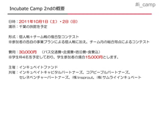 #i_camp
Incubate Camp 2ndの概要

日時：2011年10月1日（土）・2日（日）
場所：千葉の旅館を予定

形式：個人戦＋チーム戦の複合型コンテスト
※参加者の各自の事業プランによる個人戦に加え、チーム内の総合得点によるコンテスト

費用：30,000円 （バス交通費+会場費+宿泊費+食費込）
※学生枠4名を予定しており、学生参加者の場合15,000円とします。

主催：インキュベイトファンド
共催：インキュベイトキャピタルパートナーズ、コアピープルパートナーズ、
   セレネベンチャーパートナーズ、(株)insprout、(株)サムライインキュベート
 