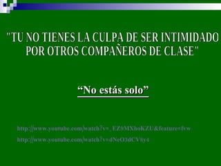 "TU NO TIENES LA CULPA DE SER INTIMIDADO  POR OTROS COMPAÑEROS DE CLASE" “ No estás solo” http://www.youtube.com/watch?v=_EZ9MXhoKZU&feature=fvw   http://www.youtube.com/watch?v=dNeO3dCV8y4   