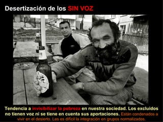 Desertización de los  SIN VOZ Tendencia a  invisibilizar la pobreza  en nuestra sociedad. Los excluidos no tienen voz ni se tiene en cuenta sus aportaciones.  Están condenados a vivir en el desierto. Les es difícil la integración en grupos normalizados. 