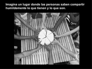 Imagina un lugar donde las personas saben compartir humildemente lo que tienen y lo que son. 