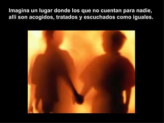 Imagina un lugar donde los que no cuentan para nadie, allí son acogidos, tratados y escuchados como iguales. 