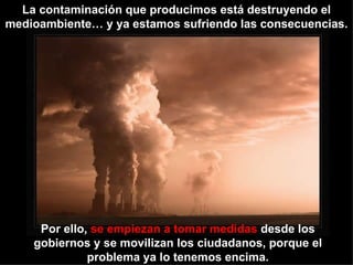 La contaminación que producimos está destruyendo el medioambiente… y ya estamos sufriendo las consecuencias. Por ello,  se empiezan a tomar medidas  desde los gobiernos y se movilizan los ciudadanos, porque el problema ya lo tenemos encima. 