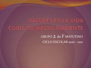 VALORES EN LA VIDACUIDA TU MEDIO AMBIENTE,[object Object],GRUPO 2 doF MATUTINO,[object Object],CICLO ESCOLAR 2010 - 2011,[object Object]