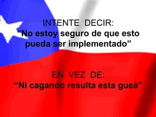 INTENTE DECIR:
“No estoy seguro de que esto
  pueda ser implementado”


        EN VEZ DE:
“Ni cagando resulta esta gueá”
 