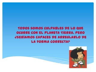 Todos somos culpables de lo que
ocurre con el Planeta Tierra. Pero
¿Seríamos capaces de arreglarlo de
la forma correcta?