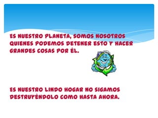 Es nuestro planeta, somos nosotros
quienes podemos detener esto y hacer
grandes cosas por él.
Es nuestro lindo hogar no sigamos
destruyéndolo como hasta ahora.