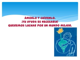 Ámenlo y cuídenlo.
¡Tu ayuda es necesaria!
Queremos luchar por un mundo mejor.