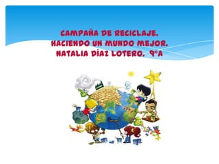 Campaña de Reciclaje.
Haciendo un mundo mejor.
Natalia Díaz Lotero. .9°A