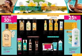 Con Flor de Tiaré e Ylang
Ylang mezclados en un
fondo de Vainilla que dan
como resultado un aroma
veraniego.
Sistema Anti Golpe de Sol
que combina filtros UVA y
UVB, extractos de Aphloïa
que estimulan el proceso
natural de defensa de la piel,
y Haba de Anta que limita la
aparición de quemaduras.
#13408 Fragancia de Tocador
Monoï de Tahiti 100 ml
De $229
A $159
Realza el
bronceado
Hidrata
e ilumina
Limpia
cuerpo
y cabello
Hidrata
Suaviza
cuerpo
y cabello
#33511 Aceite
Corporal
Tradicional de Tiaré
100 ml
De $169
A $135
#29201 Aceite
Corporal Seco
125 ml
De $149
A $119
#25650 Gel de
Ducha Cabello y
Cuerpo 150 ml
De $79
#30291 Agua
Corporal
Hidratante
Perfumada 125 ml
De $199
A $159
#31879 Aceite
Corporal Efecto
Destellante 100 ml
De $169
A $135
#33420
Crema Facial
Autobronceadora
Efecto Lifting 50 ml
De $160
A $125
Para el rostro
con efecto
lifting
#13985 Gel
Corporal SOS para
Después de
Asolearse 150 ml
De $140
A $109
Alivia las
quemaduras
solares
Listo para viajar
Protegen contra
los rayos UVA y UVB
Previene de
quemaduras
leves
MÁXIMA PROTECCIÓN
#87995 ProtectorCorporal en
SpraySeguridadExtremaAlta
ProtecciónFPS50150ml
De $300
A $225
#89847 Protector
Solar Seguridad
Extrema FPS 50
75 ml
$250
#63664 Spray Cero
Manchas Protección
FPS 30 150 ml
De $280
A $219
FPS15
#23104 Spray
Corporal Cero
Manchas FPS 15
150 ml
De $210
A $169
#37380 Agua
Corporal en Spray
Efecto Autobronceado
Express150 ml
De $150
A $119
Para todo
tu cuerpo
#64131 Aceite
Satinado Protección
FPS 30 150 ml
De $280
A $219
#13643 Loción
Corporal para Después
de Asolearse 3 en 1
150 ml
De $140
A $109
Suaviza
la piel
Calma e
hidrata la piel
#96589 Kit de Viaje
Contiene: 1 Cosmetiquera,
3 Mini frascos, 2 Mini tarros
de vidrio y 2 Espátulas Faciales
De $199
A $159 SOLARES 919090
 