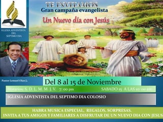 IGLESIA ADVENTISTA 
DEL 
SEPTIMO DIA 
Pastor Lemuel Olan J. Del 8 al 15 de Noviembre 
Horarios: S. D. L. M. M. J. V. 7: 00 pm SABADO 15 A LAS 10: 00 am. 
IGLESIA ADVENTISTA DEL SEPTIMO DIA COLOSIO 
HABRA MUSICA ESPECIAL, REGALOS, SORPRESAS. 
INVITA A TUS AMIGOS Y FAMILIARES A DISFRUTAR DE UN NUEVO DIA CON JESUS 
