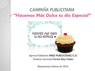 CAMPAÑA PUBLICITARIA
“Hacemos Más Dulce tu día Especial”
Agencia Publicitaria: M&S PUBLICIDAD, C.A.
Producto Comercial: Sweet Day Cakes
Barquisimeto, Febrero de 2016.
 