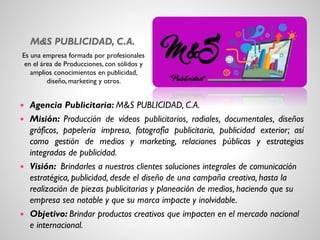 M&S PUBLICIDAD, C.A.
Es una empresa formada por profesionales
en el área de Producciones, con sólidos y
amplios conocimientos en publicidad,
diseño, marketing y otros.
 Agencia Publicitaria: M&S PUBLICIDAD, C.A.
 Misión: Producción de vídeos publicitarios, radiales, documentales, diseños
gráficos, papelería impresa, fotografía publicitaria, publicidad exterior; así
como gestión de medios y marketing, relaciones públicas y estrategias
integradas de publicidad.
 Visión: Brindarles a nuestros clientes soluciones integrales de comunicación
estratégica, publicidad, desde el diseño de una campaña creativa, hasta la
realización de piezas publicitarias y planeación de medios, haciendo que su
empresa sea notable y que su marca impacte y inolvidable.
 Objetivo: Brindar productos creativos que impacten en el mercado nacional
e internacional.
 