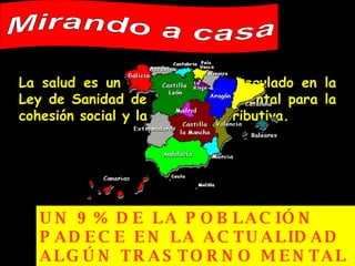 La salud es un derecho básico regulado en la Ley de Sanidad de 1986, fundamental para la cohesión social y la justicia distributiva. Mirando a casa UN 9% DE LA POBLACIÓN PADECE EN LA ACTUALIDAD ALGÚN TRASTORNO MENTAL   y un 15% lo padecerá a lo largo de su vida 