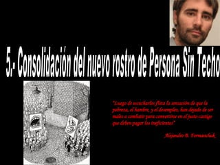 5.- Consolidación del nuevo rostro de Persona Sin Techo “ Luego de escucharlos flota la sensación de que la pobreza, el hambre, y el desempleo, han dejado de ser males a combatir para convertirse en el justo castigo  que deben pagar los ineficientes” Alejandro B. Formanchuk   