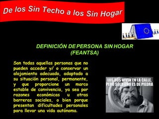Son todas aquellas personas que no pueden acceder y/ o conservar un alojamiento adecuado, adaptado a su situación personal, permanente, y que proporcione un marco estable de convivencia, ya sea por razones económicas u otras barreras sociales, o bien porque presentan dificultades personales para llevar una vida autónoma .   De los Sin Techo a los Sin Hogar DEFINICIÓN DE PERSONA SIN HOGAR (FEANTSA) 