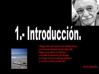 1.- Introducción. “ Pongo estos seis versos en mi botella al mar con el secreto designio de que algún día llegue a una playa casi desierta y un niño la encuentre y la destape y en lugar de versos extraiga piedritas y socorros y alertas y caracoles” Mario Benedetti   