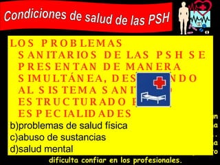 Un sin-techo raramente se dirigirá a un servicio médico directamente por un problema de salud, a menos que sea muy urgente... Ellos miran sus cuerpos como la única y última cosa sobre la cual tienen control, y esto dificulta confiar en los profesionales. Condiciones de salud de las PSH LOS PROBLEMAS SANITARIOS DE LAS PSH SE PRESENTAN DE MANERA SIMULTÁNEA, DESAFIANDO AL SISTEMA SANITARIO ESTRUCTURADO POR ESPECIALIDADES   problemas de salud física abuso de sustancias salud mental 