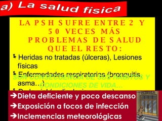 LA PSH SUFRE ENTRE 2 Y 50 VECES MÁS PROBLEMAS DE SALUD QUE EL RESTO:   Heridas no tratadas (úlceras), Lesiones físicas Enfermedades respiratorias (bronquitis, asma…) De la piel (pediculosis y sarna) Óseas, Cardiacas, Dentales, De pies… SON CONSECUENCIA DE SUS HÁBITOS Y CONDICIONES DE VIDA… Dieta deficiente y poco descanso Exposición a focos de infección Inclemencias meteorológicas a) La salud física 