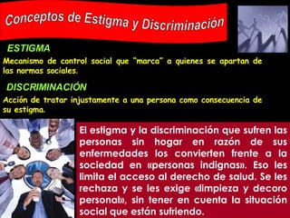 Mecanismo de control social que “marca” a quienes se apartan de las normas sociales .   Conceptos de Estigma y Discriminación El estigma y la discriminación que sufren las personas sin hogar en razón de sus enfermedades los convierten frente a la sociedad en «personas indignas». Eso les limita el acceso al derecho de salud. Se les rechaza y se les exige «limpieza y decoro personal», sin tener en cuenta la situación social que están sufriendo. ESTIGMA DISCRIMINACIÓN Acción de tratar injustamente a una persona como consecuencia de su estigma .   