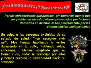 Se culpa a las personas excluidas de su estado de salud: “han escogido vivir así”. Nos hemos habituado a verlos durmiendo en la calle, hablando solos, enfermos,… Hemos aceptado que no tienen cura, nadie se preocupa por ellos y hemos perdido la sensibilidad hacía su situación. ¿Cómo se produce el estigma y la discriminación de la PSH? Por las enfermedades que padecen, sin tomar en cuenta que los problemas de salud vienen provocados por factores derivados en muchos casos precisamente por las circunstancias sociosanitarias 