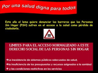 Este año el lema quiere denunciar las barreras que las Personas Sin Hogar (PSH) sufren en el acceso a la salud como pérdida de ciudadanía.  Por una salud digna para todos LIMITES PARA EL ACCESO NORMALIZADO A ESTE DERECHO SOCIAL DE LAS PERSONAS SIN HOGAR La inexistencia de sistemas públicos adecuados de salud,  la insuficiencia de los presupuestos y recursos asignados a la sanidad y las condiciones restrictivas en los servicios   