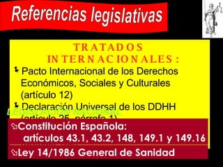 Referencias legislativas TRATADOS INTERNACIONALES:   Pacto Internacional de los Derechos Económicos, Sociales y Culturales (artículo 12) Declaración Universal de los DDHH (artículo 25, párrafo 1) Tratado de la Constitución Europea (artículo 152) LEGISLACIÓN NACIONAL Constitución Española:  artículos 43.1, 43.2, 148, 149.1 y 149.16 Ley 14/1986 General de Sanidad 