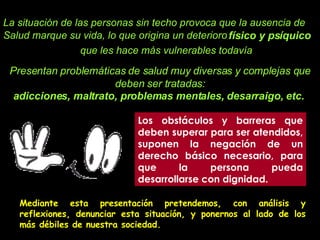 Los obstáculos y barreras que deben superar para ser atendidos, suponen la negación de un derecho básico necesario, para que la persona pueda desarrollarse con dignidad.  La situación de las personas sin techo provoca que la ausencia de Salud marque su vida, lo que origina un deterioro   que les hace más vulnerables todavía Presentan problemáticas de salud muy diversas y complejas que deben ser tratadas: físico y psíquico   adicciones, maltrato, problemas mentales, desarraigo, etc.   Mediante esta presentación pretendemos, con análisis y reflexiones, denunciar esta situación, y ponernos al lado de los más débiles de nuestra sociedad.  