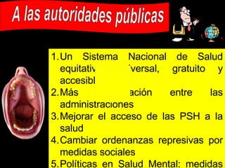 A las autoridades públicas Un Sistema Nacional de Salud equitativo: universal, gratuito y accesible Más coordinación entre las administraciones Mejorar el acceso de las PSH a la salud Cambiar ordenanzas represivas por medidas sociales Políticas en Salud Mental: medidas específicas Políticas contra el estigma y la discriminación: campañas de sensibilización Medidas legales preventivas a inmigrantes: acceso a Centros de Salud y a beneficios para medicamentos 