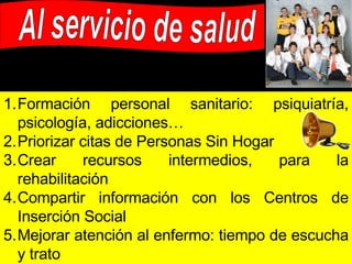 Al servicio de salud Formación personal sanitario: psiquiatría, psicología, adicciones… Priorizar citas de Personas Sin Hogar Crear recursos intermedios, para la rehabilitación Compartir información con los Centros de Inserción Social Mejorar atención al enfermo: tiempo de escucha y trato Incorporación de traductores para inmigrantes Más medios para EM: intervención más flexible y ligada a la calle Medidas innovadoras: autocuidados, equipos itinerantes, voluntarios Otorgar tarjetas sanitarias a las PSH por sus circunstancias 