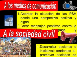 A los medios de comunicación Abordar la situación de las PSH desde una perspectiva positiva y digna Crear mensajes positivos contra la discriminación, estigmas y estereotipos A la sociedad civil Desarrollar acciones e iniciativas tendentes a  promover acciones de inclusión social 