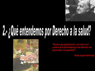 2.- ¿Qué entendemos por Derecho a la salud? “ Tenemos que preguntarnos: ¿me sitúo en el combate de la humanidad por más libertad, más fraternidad, más igualdad?” Padre Joseph Wrésinski 