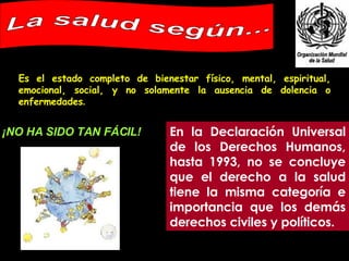 Es el estado completo de bienestar físico, mental, espiritual, emocional, social, y no solamente la ausencia de dolencia o enfermedades .   La salud según... En la Declaración Universal de los Derechos Humanos, hasta 1993, no se concluye que el derecho a la salud tiene la misma categoría e importancia que los demás derechos civiles y políticos. ¡NO HA SIDO TAN FÁCIL! 