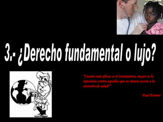3.- ¿Derecho fundamental o lujo? “ Cuanto más eficaz es el tratamiento, mayor es la injusticia contra aquellos que no tienen acceso a la atención de salud ?” Paul Farmer   