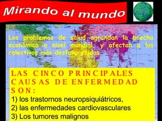 Los problemas de salud agrandan la brecha económica a nivel mundial, y afectan a los colectivos más desfavorecidos. Mirando al mundo LAS CINCO PRINCIPALES CAUSAS DE ENFERMEDAD SON:   1) los trastornos neuropsiquiátricos, 2) las enfermedades cardiovasculares 3) Los tumores malignos 4) las lesiones involuntarias 5) las enfermedades respiratorias 