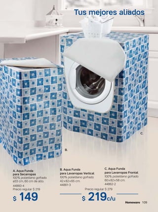 109
B. Aqua Funda
para Lavarropas Vertical
100% polietileno gofrado.
42x82x65 cm.
44861-3
C. Aqua Funda
para Lavarropas Frontal
100% polietileno gofrado.
60x82x58 cm.
44862-2
A. Aqua Funda
para Secarropas
100% polietileno gofrado.
ø33 cm, 60 cm de alto.
44860-4
Precio regular $ 219
$ 149
Tus mejores aliados
Precio regular $ 279
$ 219c/u
B.
C.
 