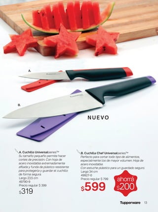 nue vo
A. Cuchillo Universalseries™
Su tamaño pequeño permite hacer
cortes de precisión. Con hoja de
acero inoxidable extremadamente
afilada y funda de plástico resistente
para protegerla y guardar el cuchillo
de forma segura.
Largo 23,5 cm
49790-9
Precio regular $ 399
$319
ahorrá
$200
B. Cuchilla Chef Universalseries™
Perfecto para cortar todo tipo de alimentos,
especialmente los de mayor volumen. Hoja de
acero inoxidable.
Con estuche plástico para un guardado seguro.
Largo 34 cm
49927-0
Precio regular $ 799
$599
B.
A.
13
 