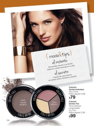 { moda&tips}
al instante:
Bronceado natural y luminoso.
Glamour y brillo sensual en tu piel.
el secreto:
Toques de color bronze
en labios, rostro, hombros y escote.
MATE
Tostado
65286-6
Tierra
65213-3
Colorfull
Sombra Individual
1,6 g. 1 tono.
Precio regular $ 109
$79
Colorfull
Sombra Trío
Tonos sedosos
y engamados.
2 g. 1 trío.
Precio regular $ 129
$99
130
 