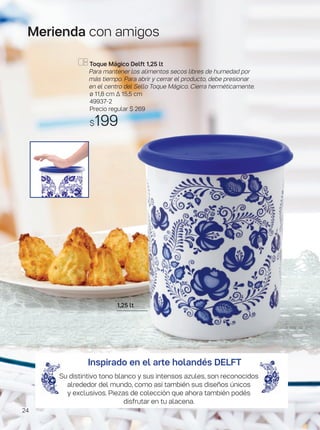 Merienda con amigos
1,25 lt
Toque Mágico Delft 1,25 lt
Para mantener los alimentos secos libres de humedad por
más tiempo. Para abrir y cerrar el producto, debe presionar
en el centro del Sello Toque Mágico. Cierra herméticamente.
ø 11,8 cm ∆ 15,5 cm
49937-2
Precio regular $ 269
$199
Inspirado en el arte holandés DELFT
Su distintivo tono blanco y sus intensos azules, son reconocidos
alrededor del mundo, como así también sus diseños únicos
y exclusivos. Piezas de colección que ahora también podés
disfrutar en tu alacena.
24
 