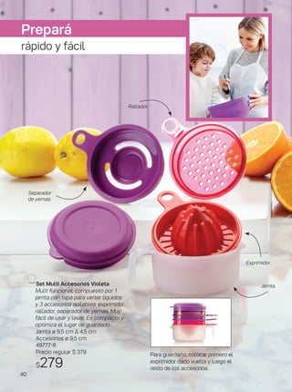 Para guardarlo, colocar primero el
exprimidor dado vuelta y luego el
resto de los accesorios.
Set Multi Accesorios Violeta
Multi funcional, compuesto por 1
jarrita con tapa para verter líquidos
y 3 accesorios apilables: exprimidor,
rallador, separador de yemas. Muy
fácil de usar y lavar. Es compacto y
optimiza el lugar de guardado.
Jarrita ø 9,5 cm ∆ 4,5 cm
Accesorios ø 9,5 cm
49777-8
Precio regular $ 379
$279
Exprimidor.
Rallador.
Jarrita.
Separador
de yemas.
Prepará
rápido y fácil
40
 